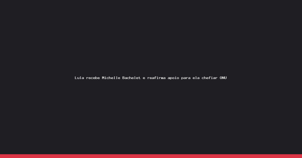 Lula reafirma apoio a Bachelet para liderar a ONU em encontro no Planalto